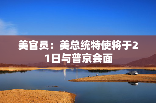 美官员：美总统特使将于21日与普京会面
