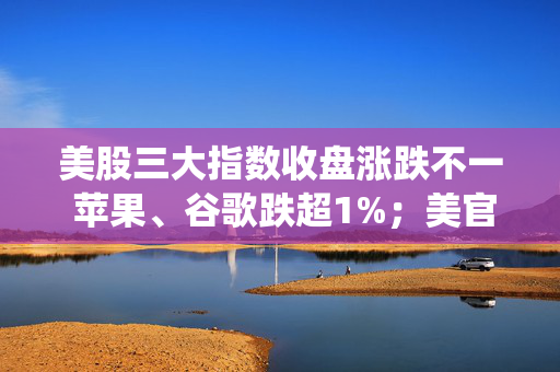 美股三大指数收盘涨跌不一 苹果、谷歌跌超1%；美官员：美总统特使将于21日与普京会面丨每经整点