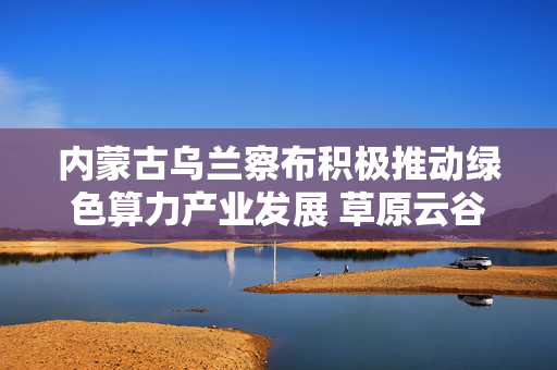 内蒙古乌兰察布积极推动绿色算力产业发展 草原云谷培育智算热土 第1张 内蒙古乌兰察布积极推动绿色算力产业发展 草原云谷培育智算热土 第1张