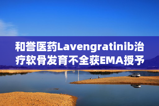 和誉医药Lavengratinib治疗软骨发育不全获EMA授予孤儿药资格 第1张