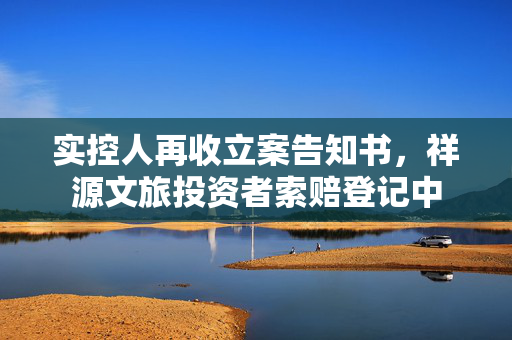 实控人再收立案告知书，祥源文旅投资者索赔登记中 第1张