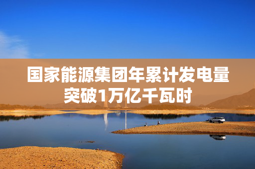 国家能源集团年累计发电量突破1万亿千瓦时