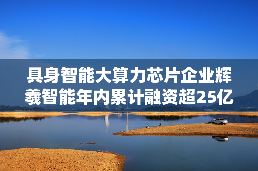 具身智能大算力芯片企业辉羲智能年内累计融资超25亿元