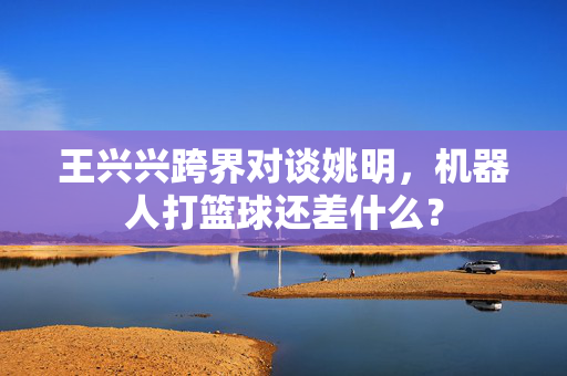 王兴兴跨界对谈姚明,机器人打篮球还差什么? 第1张 王兴兴跨界对谈姚明,机器人打篮球还差什么? 第1张