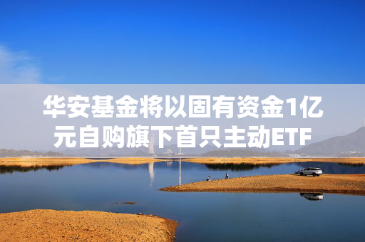 华安基金将以固有资金1亿元自购旗下首只主动ETF 第1张 华安基金将以固有资金1亿元自购旗下首只主动ETF 第1张
