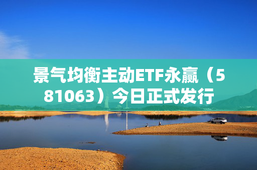 景气均衡主动ETF永赢（581063）今日正式发行
