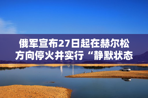 俄军宣布27日起在赫尔松方向停火并实行“静默状态” 第1张