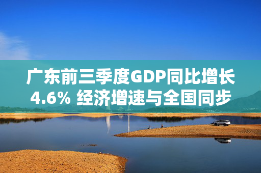 广东前三季度GDP同比增长4.6% 经济增速与全国同步，经济总量继续稳居全国首位 第1张