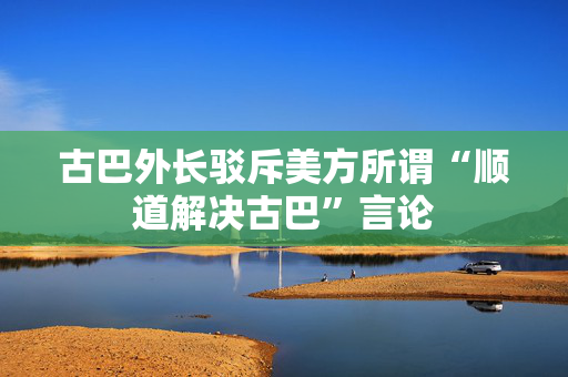 古巴外长驳斥美方所谓“顺道解决古巴”言论