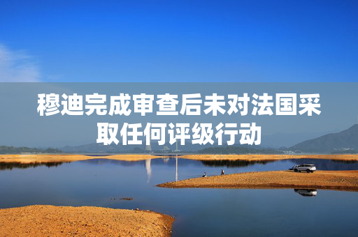 穆迪完成审查后未对法国采取任何评级行动