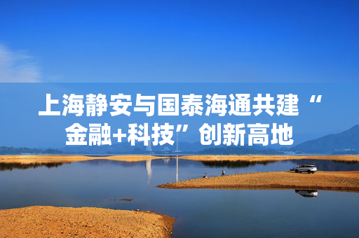 上海静安与国泰海通共建“金融+科技”创新高地