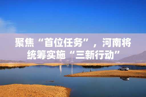 聚焦“首位任务”,河南将统筹实施“三新行动” 第1张 聚焦“首位任务”,河南将统筹实施“三新行动” 第1张