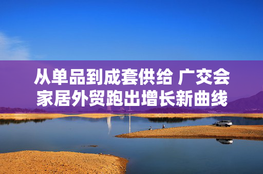 从单品到成套供给 广交会家居外贸跑出增长新曲线