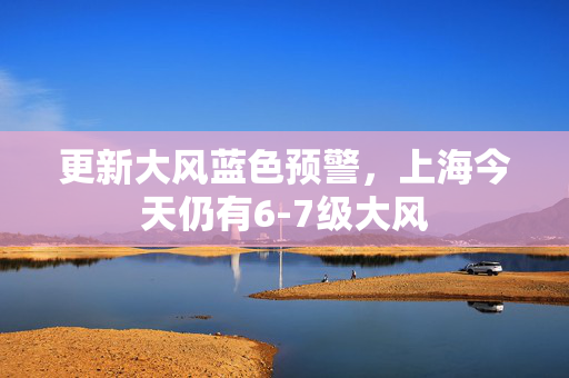 更新大风蓝色预警，上海今天仍有6-7级大风