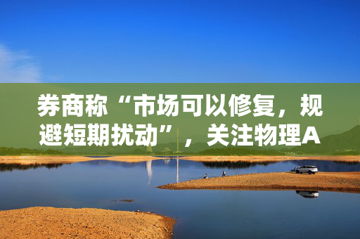 券商称“市场可以修复，规避短期扰动”，关注物理AI、固态电池、创新药等投资机会