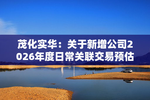 茂化实华：关于新增公司2026年度日常关联交易预估额度的公告 第1张