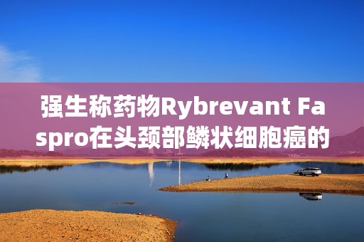 强生称药物Rybrevant Faspro在头颈部鳞状细胞癌的一线治疗中取得了77%的客观缓解率 第1张