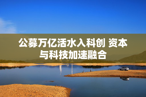 公募万亿活水入科创 资本与科技加速融合