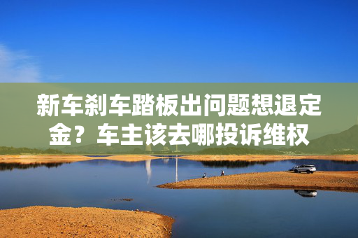 新车刹车踏板出问题想退定金？车主该去哪投诉维权