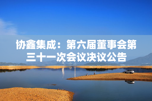 协鑫集成：第六届董事会第三十一次会议决议公告
