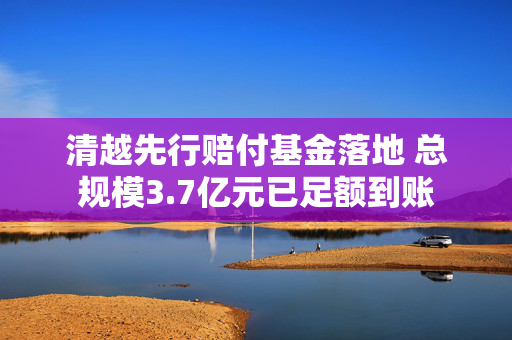 清越先行赔付基金落地 总规模3.7亿元已足额到账