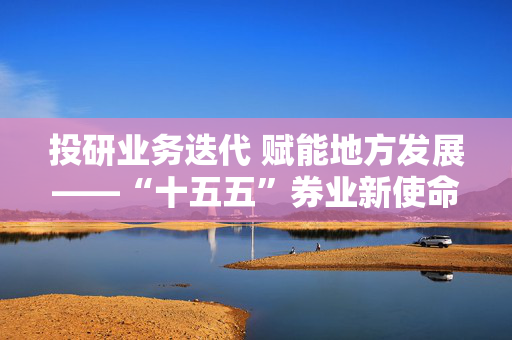 投研业务迭代 赋能地方发展——“十五五”券业新使命调研之华源证券样本