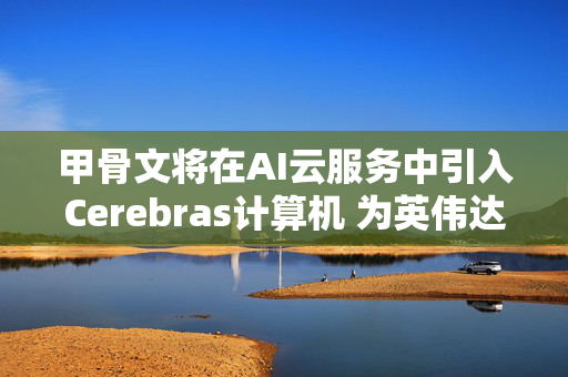 甲骨文将在AI云服务中引入Cerebras计算机 为英伟达挑战者再添大客户
