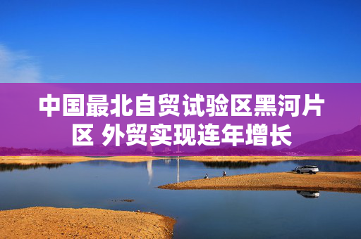中国最北自贸试验区黑河片区 外贸实现连年增长