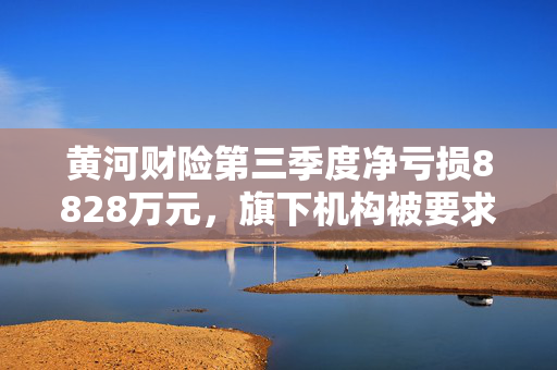 黄河财险第三季度净亏损8828万元，旗下机构被要求核实非车险数据真实性