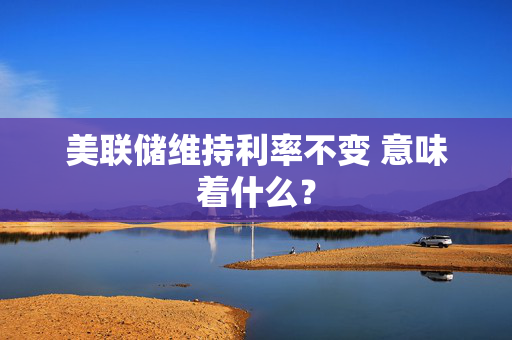 美联储维持利率不变 意味着什么？