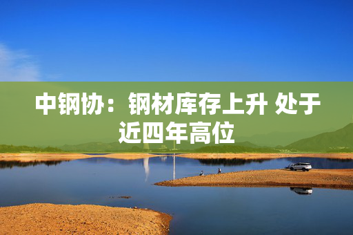中钢协：钢材库存上升 处于近四年高位