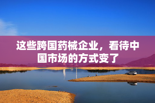 这些跨国药械企业，看待中国市场的方式变了