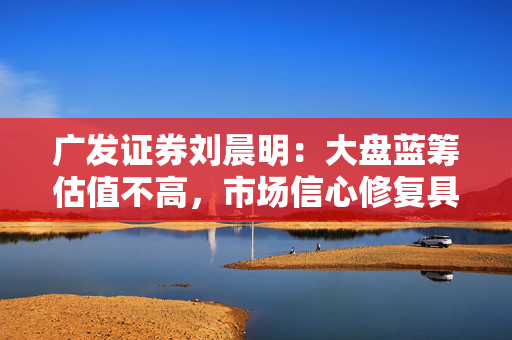 广发证券刘晨明：大盘蓝筹估值不高，市场信心修复具备坚实基础