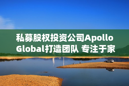 私募股权投资公司Apollo Global打造团队 专注于家族理财室业务 第1张