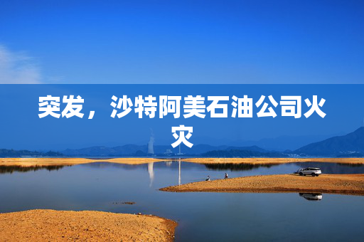 突发，沙特阿美石油公司火灾