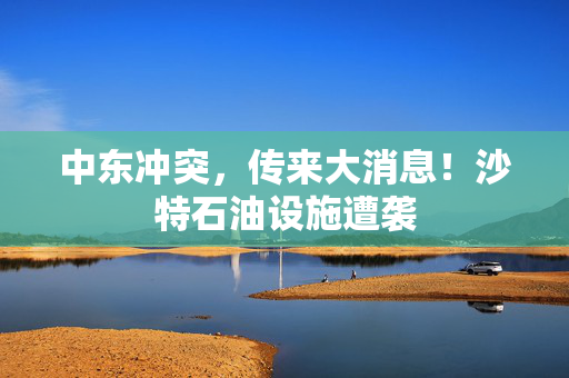 中东冲突，传来大消息！沙特石油设施遭袭