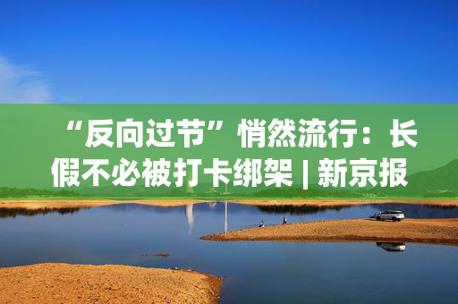 “反向过节”悄然流行:长假不必被打卡绑架 | 新京报快评 第1张 “反向过节”悄然流行:长假不必被打卡绑架 | 新京报快评 第1张