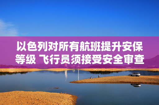以色列对所有航班提升安保等级 飞行员须接受安全审查 第1张