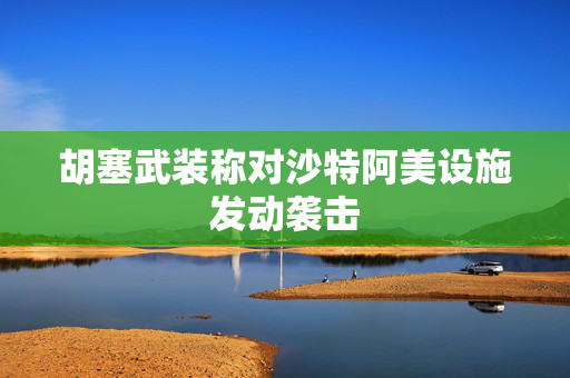 胡塞武装称对沙特阿美设施发动袭击