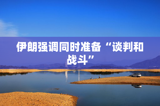 伊朗强调同时准备“谈判和战斗”