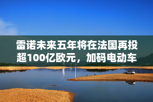 雷诺未来五年将在法国再投超100亿欧元，加码电动车和更低价车型