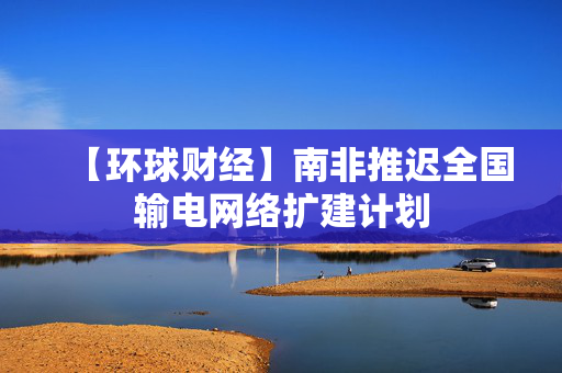 【环球财经】南非推迟全国输电网络扩建计划 第1张 【环球财经】南非推迟全国输电网络扩建计划 第1张