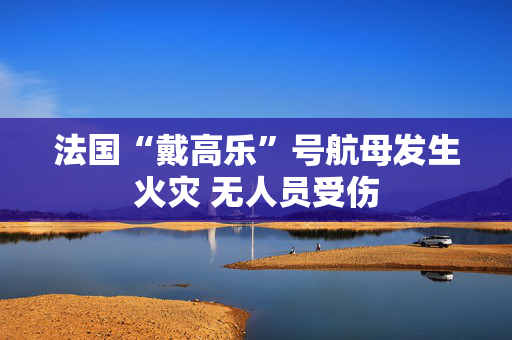 法国“戴高乐”号航母发生火灾 无人员受伤