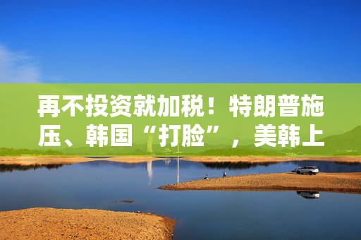 再不投资就加税！特朗普施压、韩国“打脸”，美韩上演阿拉斯加LNG“逼单”大戏