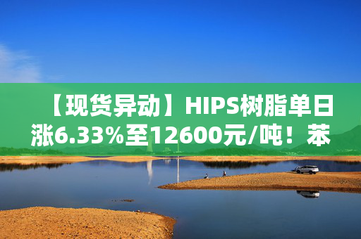 【现货异动】HIPS树脂单日涨6.33%至12600元/吨！苯乙烯拉涨+家电需求回暖助推行情