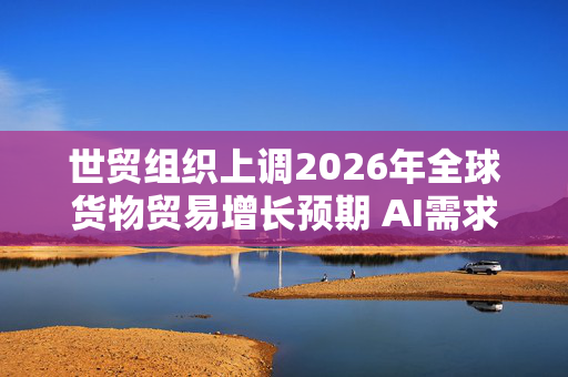 世贸组织上调2026年全球货物贸易增长预期 AI需求盖过战争冲击
