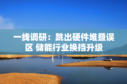 一线调研：跳出硬件堆叠误区 储能行业换挡升级 第1张