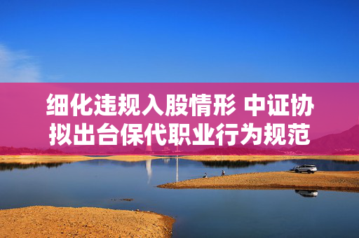 细化违规入股情形 中证协拟出台保代职业行为规范 第1张 细化违规入股情形 中证协拟出台保代职业行为规范 第1张