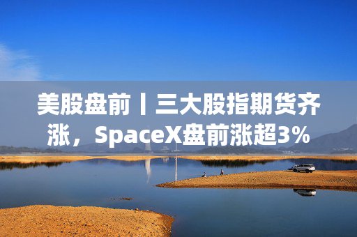 美股盘前丨三大股指期货齐涨，SpaceX盘前涨超3%