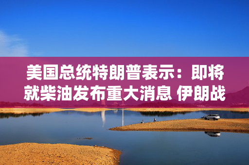 美国总统特朗普表示：即将就柴油发布重大消息 伊朗战争结束后能源价格将会下降